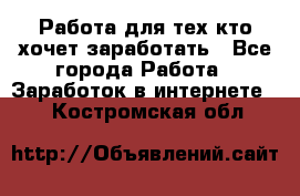 Работа для тех кто хочет заработать - Все города Работа » Заработок в интернете   . Костромская обл.